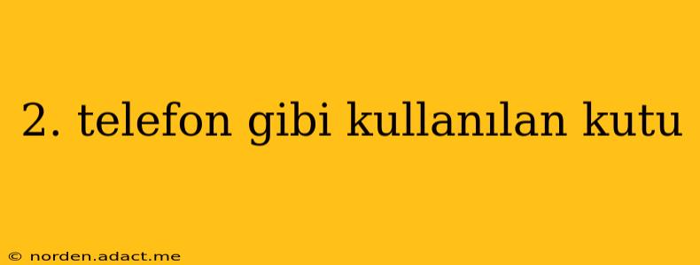 2. telefon gibi kullanılan kutu