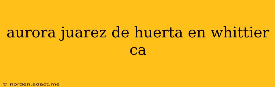 aurora juarez de huerta en whittier ca