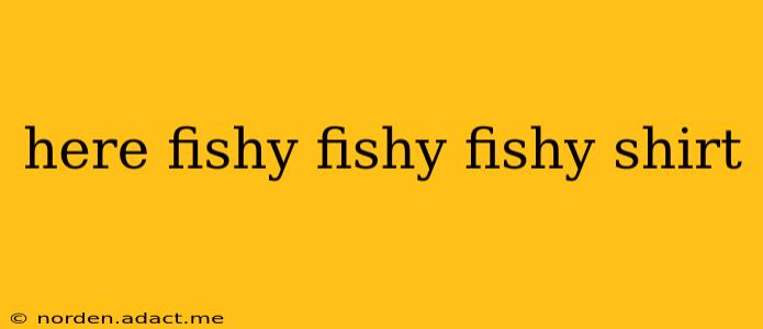 here fishy fishy fishy shirt