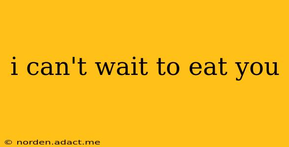 i can't wait to eat you i can't wait to eat you