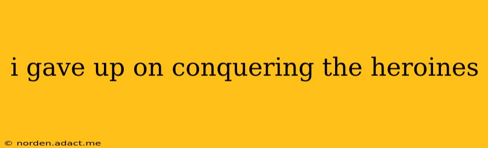 i gave up on conquering the heroines