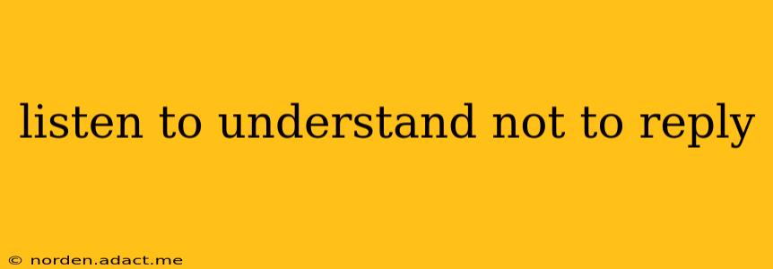 listen to understand not to reply