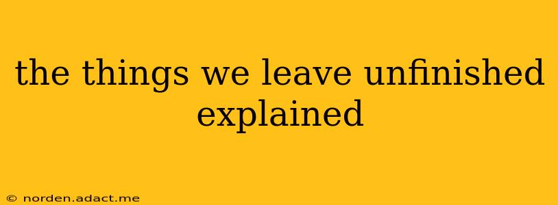 the things we leave unfinished explained