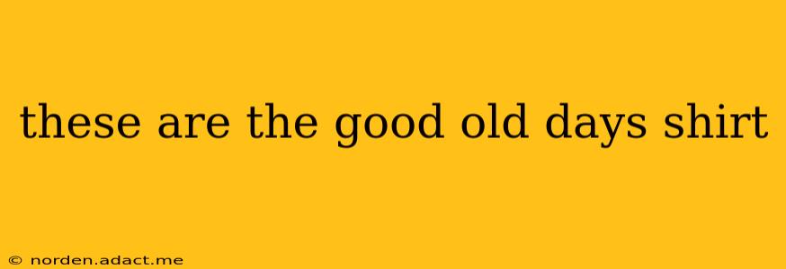 these are the good old days shirt